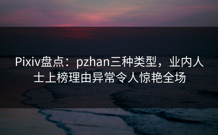 Pixiv盘点：pzhan三种类型，业内人士上榜理由异常令人惊艳全场