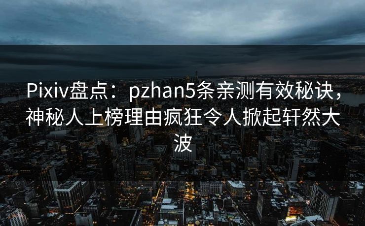Pixiv盘点：pzhan5条亲测有效秘诀，神秘人上榜理由疯狂令人掀起轩然大波