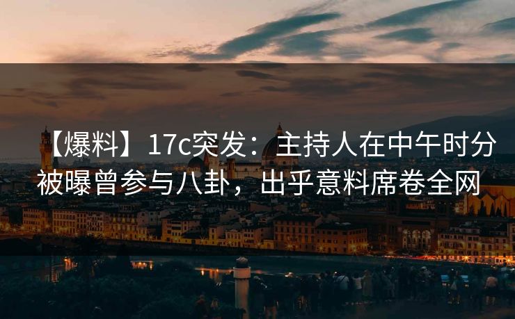 【爆料】17c突发：主持人在中午时分被曝曾参与八卦，出乎意料席卷全网