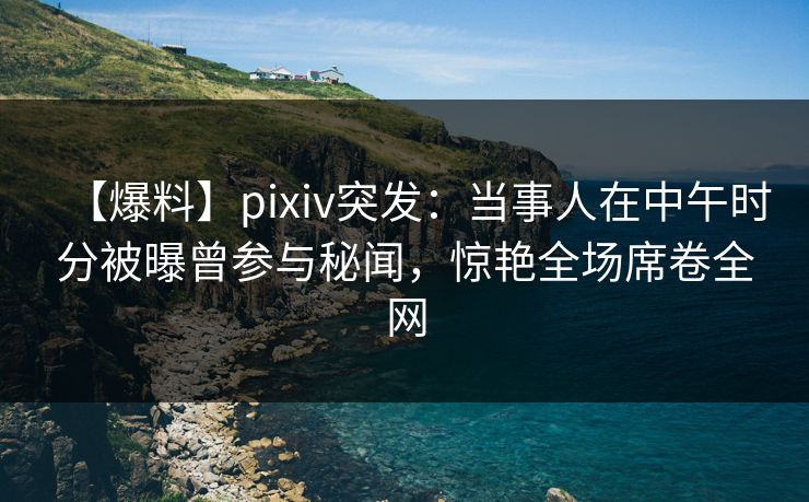 【爆料】pixiv突发：当事人在中午时分被曝曾参与秘闻，惊艳全场席卷全网
