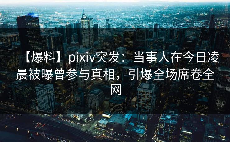 【爆料】pixiv突发：当事人在今日凌晨被曝曾参与真相，引爆全场席卷全网
