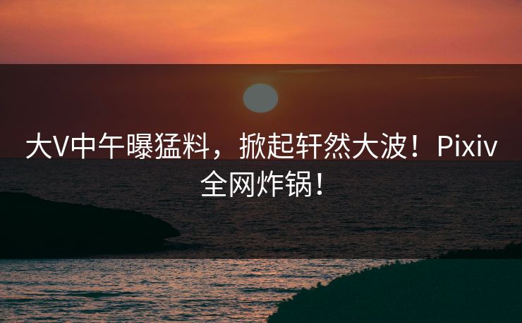 大V中午曝猛料，掀起轩然大波！Pixiv全网炸锅！