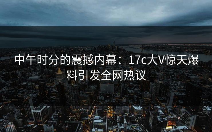中午时分的震撼内幕：17c大V惊天爆料引发全网热议