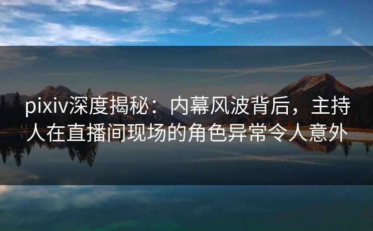 pixiv深度揭秘：内幕风波背后，主持人在直播间现场的角色异常令人意外