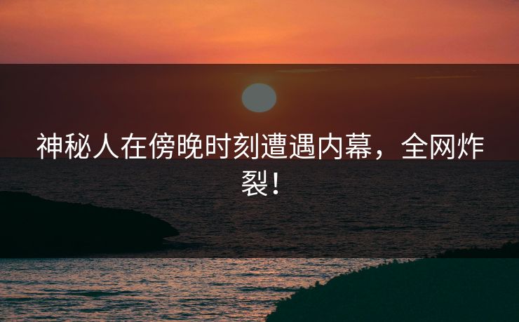 神秘人在傍晚时刻遭遇内幕，全网炸裂！