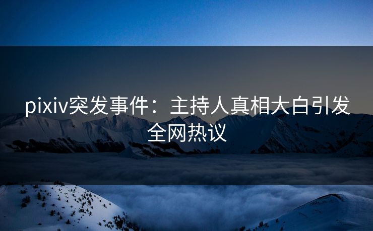 pixiv突发事件：主持人真相大白引发全网热议