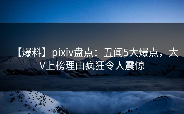 【爆料】pixiv盘点：丑闻5大爆点，大V上榜理由疯狂令人震惊
