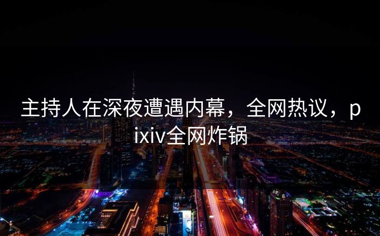 主持人在深夜遭遇内幕，全网热议，pixiv全网炸锅