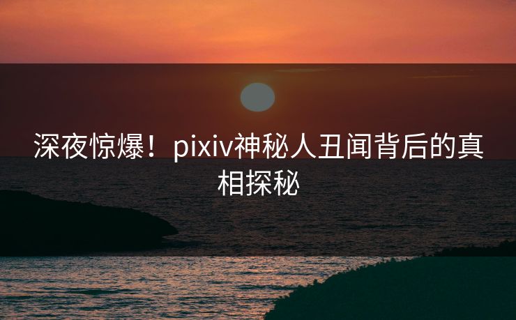 深夜惊爆！pixiv神秘人丑闻背后的真相探秘
