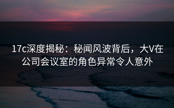 17c深度揭秘：秘闻风波背后，大V在公司会议室的角色异常令人意外