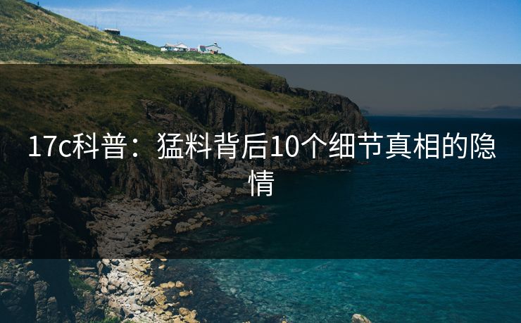 17c科普：猛料背后10个细节真相的隐情