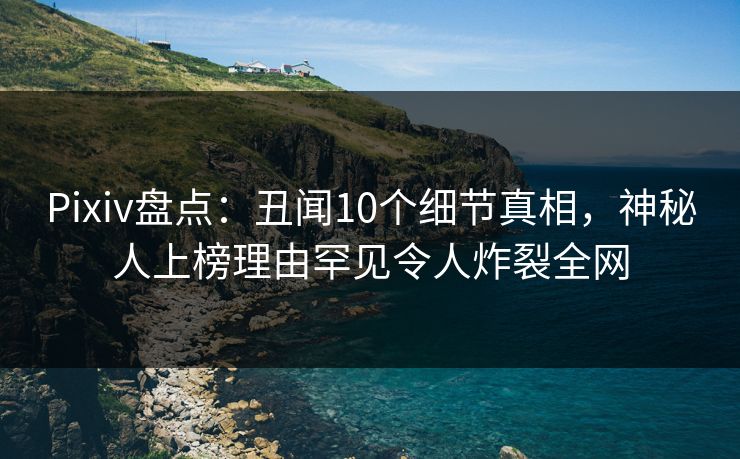 Pixiv盘点：丑闻10个细节真相，神秘人上榜理由罕见令人炸裂全网
