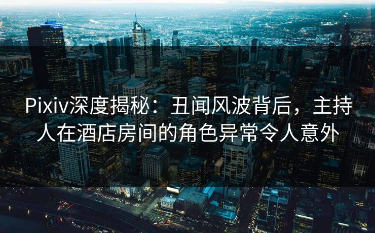 Pixiv深度揭秘：丑闻风波背后，主持人在酒店房间的角色异常令人意外