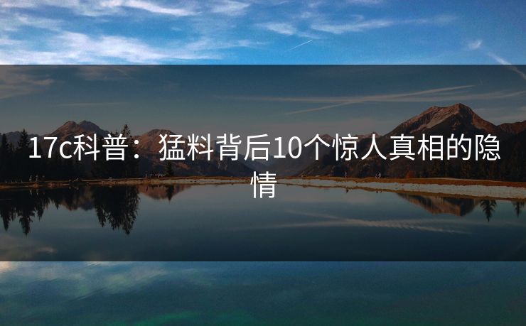 17c科普：猛料背后10个惊人真相的隐情
