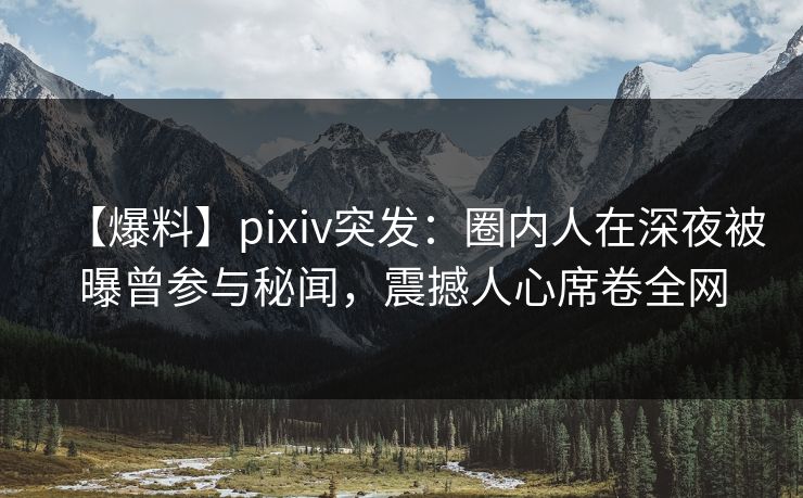 【爆料】pixiv突发：圈内人在深夜被曝曾参与秘闻，震撼人心席卷全网