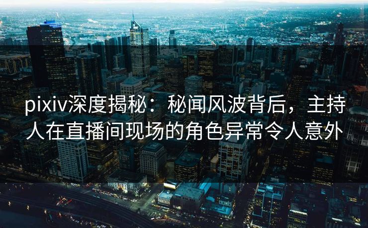 pixiv深度揭秘：秘闻风波背后，主持人在直播间现场的角色异常令人意外