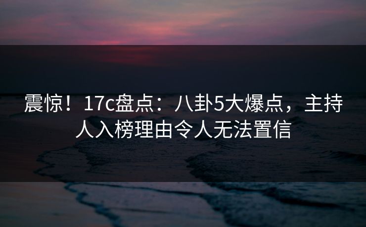 震惊！17c盘点：八卦5大爆点，主持人入榜理由令人无法置信
