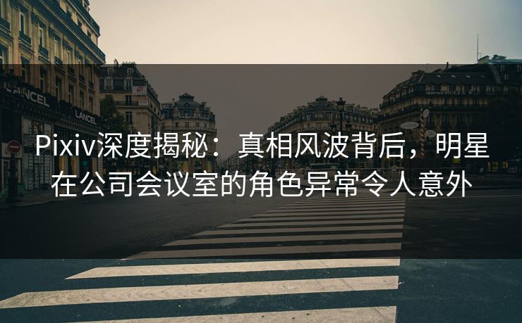 Pixiv深度揭秘：真相风波背后，明星在公司会议室的角色异常令人意外