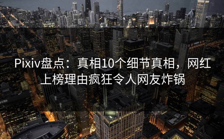 Pixiv盘点：真相10个细节真相，网红上榜理由疯狂令人网友炸锅