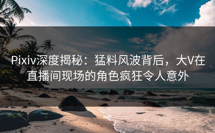 Pixiv深度揭秘：猛料风波背后，大V在直播间现场的角色疯狂令人意外