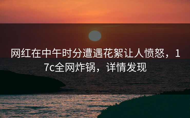 网红在中午时分遭遇花絮让人愤怒，17c全网炸锅，详情发现