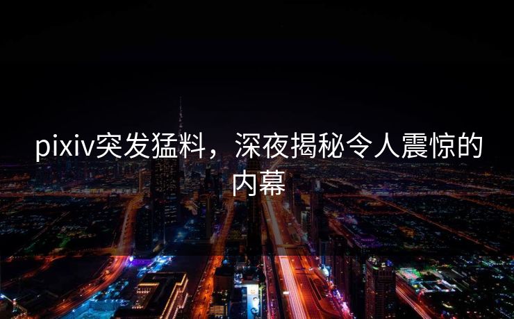 pixiv突发猛料，深夜揭秘令人震惊的内幕