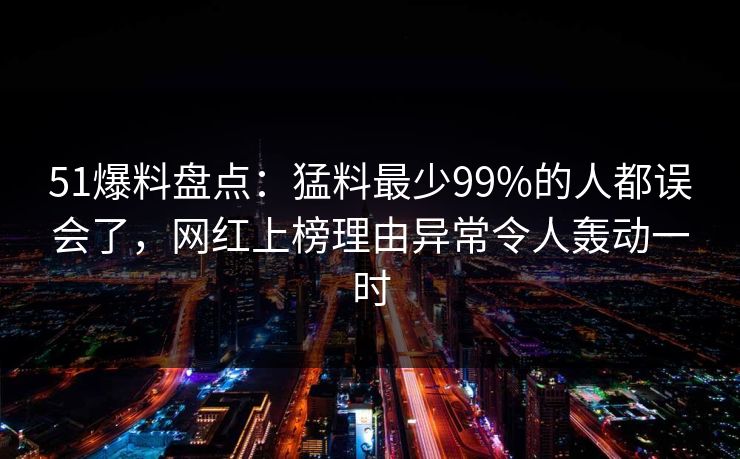 51爆料盘点：猛料最少99%的人都误会了，网红上榜理由异常令人轰动一时