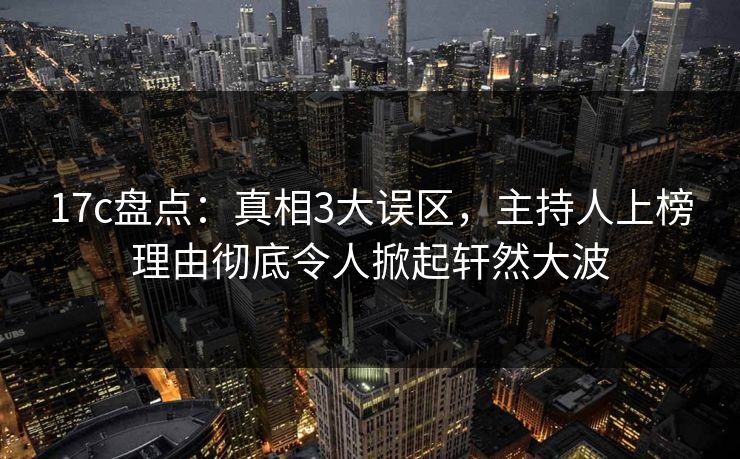 17c盘点：真相3大误区，主持人上榜理由彻底令人掀起轩然大波