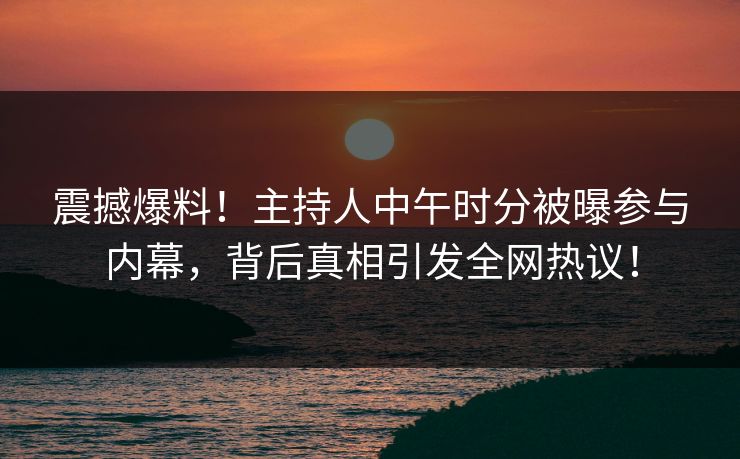 震撼爆料！主持人中午时分被曝参与内幕，背后真相引发全网热议！