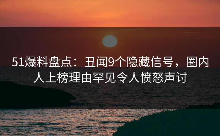 51爆料盘点：丑闻9个隐藏信号，圈内人上榜理由罕见令人愤怒声讨