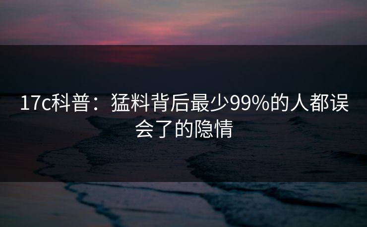 17c科普：猛料背后最少99%的人都误会了的隐情