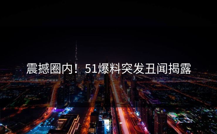 震撼圈内！51爆料突发丑闻揭露