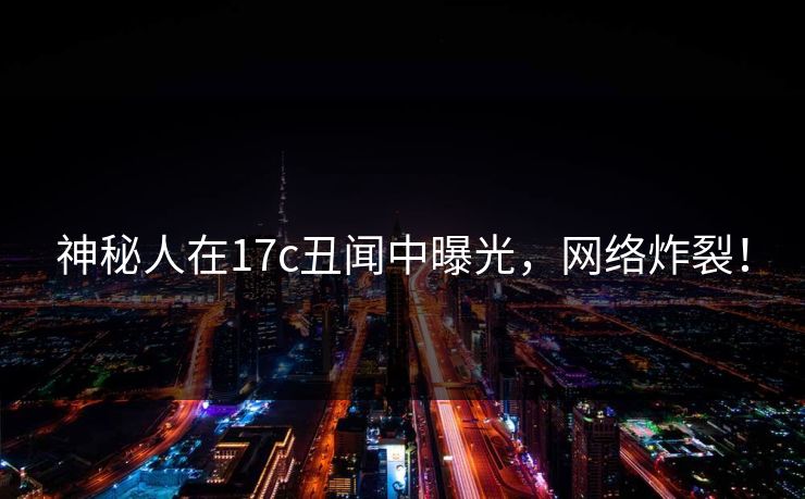 神秘人在17c丑闻中曝光，网络炸裂！