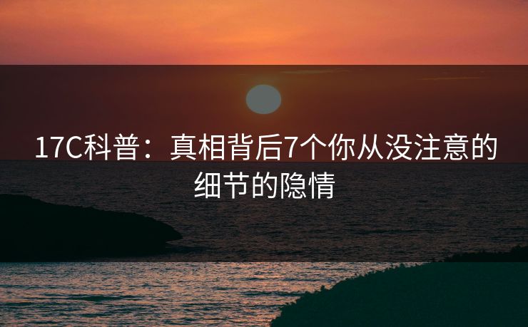 17C科普：真相背后7个你从没注意的细节的隐情