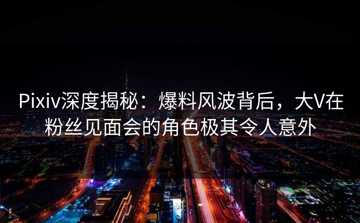 Pixiv深度揭秘：爆料风波背后，大V在粉丝见面会的角色极其令人意外