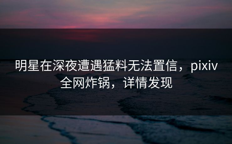 明星在深夜遭遇猛料无法置信，pixiv全网炸锅，详情发现