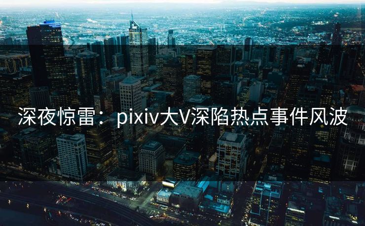 深夜惊雷：pixiv大V深陷热点事件风波