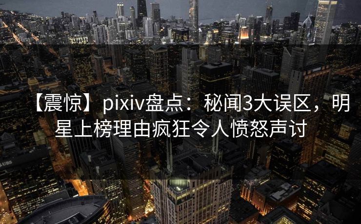 【震惊】pixiv盘点：秘闻3大误区，明星上榜理由疯狂令人愤怒声讨