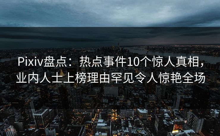 Pixiv盘点：热点事件10个惊人真相，业内人士上榜理由罕见令人惊艳全场