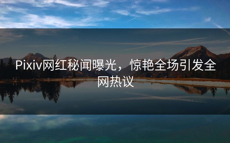 Pixiv网红秘闻曝光，惊艳全场引发全网热议