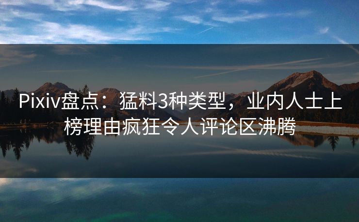Pixiv盘点：猛料3种类型，业内人士上榜理由疯狂令人评论区沸腾