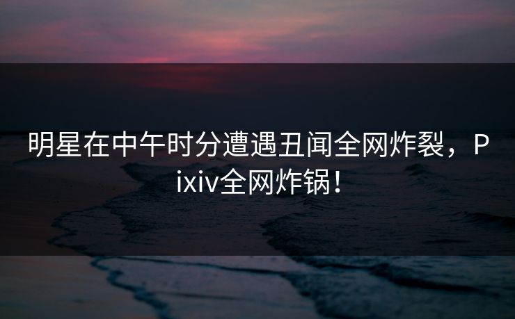 明星在中午时分遭遇丑闻全网炸裂，Pixiv全网炸锅！