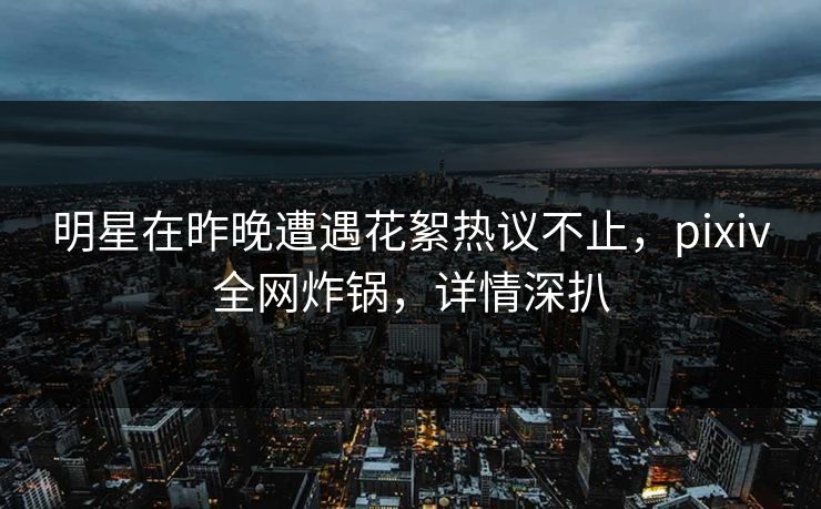 明星在昨晚遭遇花絮热议不止，pixiv全网炸锅，详情深扒