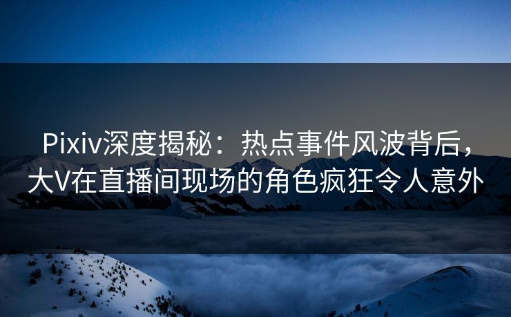 Pixiv深度揭秘：热点事件风波背后，大V在直播间现场的角色疯狂令人意外