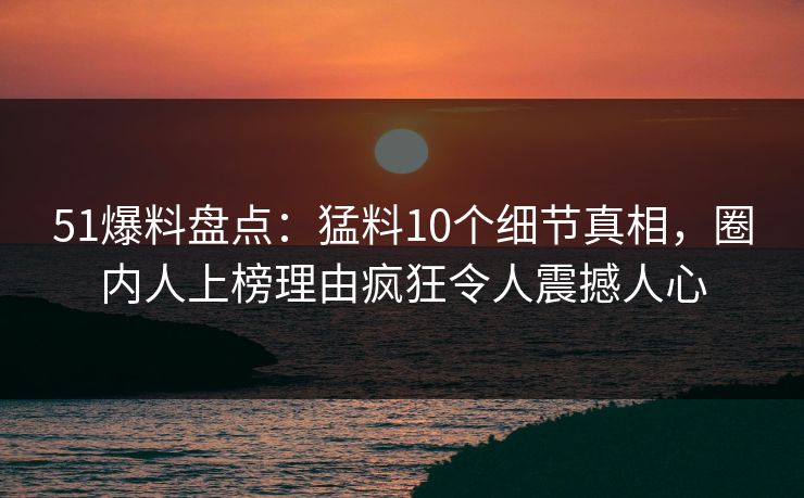 51爆料盘点：猛料10个细节真相，圈内人上榜理由疯狂令人震撼人心