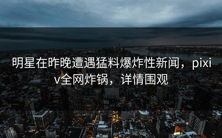 明星在昨晚遭遇猛料爆炸性新闻，pixiv全网炸锅，详情围观