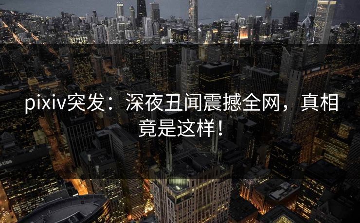 pixiv突发：深夜丑闻震撼全网，真相竟是这样！