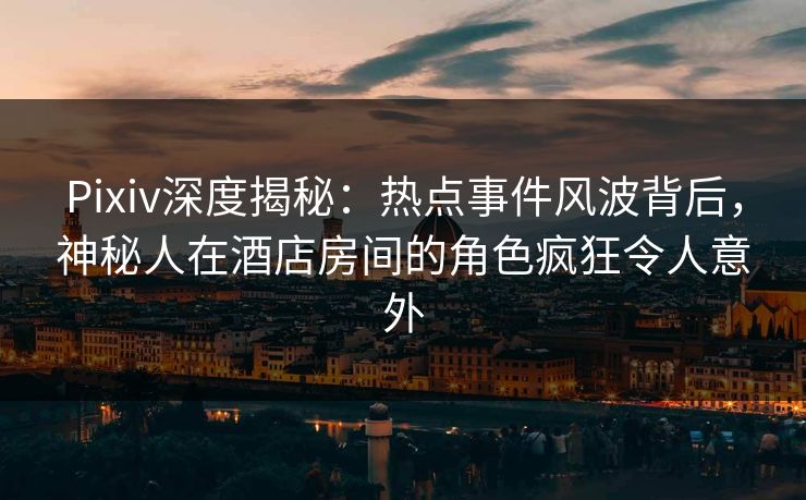 Pixiv深度揭秘：热点事件风波背后，神秘人在酒店房间的角色疯狂令人意外