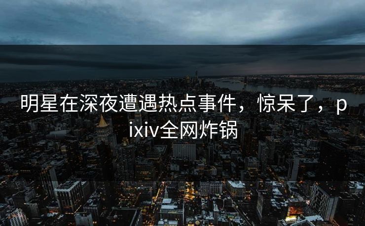 明星在深夜遭遇热点事件，惊呆了，pixiv全网炸锅