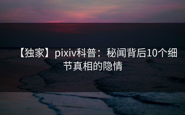 【独家】pixiv科普：秘闻背后10个细节真相的隐情